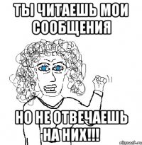 ты читаешь мои сообщения но не отвечаешь на них!!!