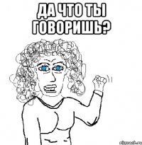 да что ты говоришь? 