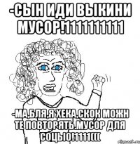 -СЫН ИДИ ВЫКИНИ МУСОР!1111111111 -МА,БЛЯ,Я ХЕКА,СКОК МОЖН ТЕ ПОВТОРЯТЬ.МУСОР ДЛЯ СОЦЫО!1111(((