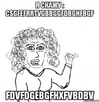 я скажу : csgfefrrtvgbbggfdbghfbgf fdvfdgebgfhxfvbdbv