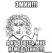 Эмин!!! А ну ответь мне немедленно!!!