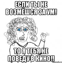 Если ты не возмёшся за ум! То я тебя не поведу в кино!!