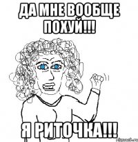 Да мне вообще похуй!!! Я Риточка!!!