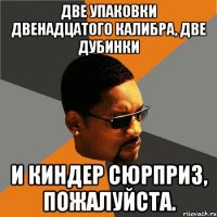 Две упаковки двенадцатого калибра, две дубинки и киндер сюрприз, пожалуйста.