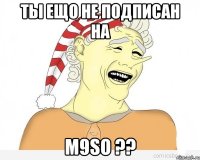 ТЫ ЕЩО НЕ ПОДПИСАН НА M9SO ??