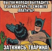 Вы так молодо выглядите. А за квартиру-то сможете платить? Заткнись, тварина!