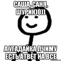 Саша, Саня, Шурик)0)) А угадайка пчиму есть атвет на все