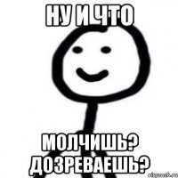 ну и что молчишь? дозреваешь?