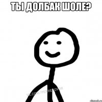 Ты долбак шоле? 