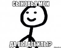 сыновья мои да вы дебилы?