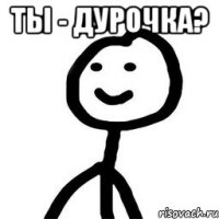 ты - дурочка? 