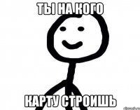 Ты на кого карту строишь