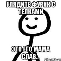 Глядите фурик с телками Это его мама Слав...