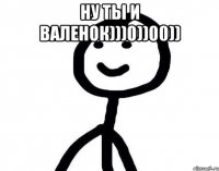 ну ты и валенок)))0))00)) 