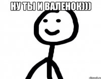 ну ты и валенок))) 