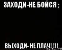 ЗАХОДИ-НЕ БОЙСЯ ; ВЫХОДИ- НЕ ПЛАЧ! !!!