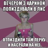 Вечером з Кариной попиздували в лис отпиздили там лерку и насрали на неї