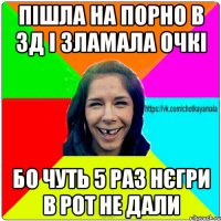 пішла на порно в 3д і зламала очкі бо чуть 5 раз нєгри в рот не дали