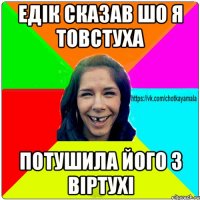 Едік сказав шо я товстуха потушила його з віртухі