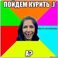 Пойдем курить :) А?