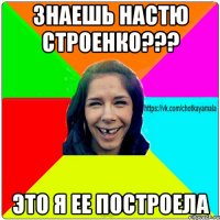 Знаешь Настю Строенко??? Это я ее построела