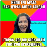 жили три брата іван-дурак, антон-гандон і тарас, але він більше їм систрой приходився