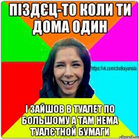 піздєц-то коли ти дома один і зайшов в туалет по большому а там нема туалєтной бумаги