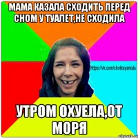 мама казала сходить перед сном у туалет,не сходила утром охуела,от моря