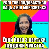 Еслі тобі подобається паца, а він морозиться Ёбни його з вертухи, піддажи чувства