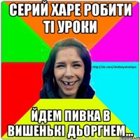 серий харе робити ті уроки йдем пивка в вишенькі дьоргнем...