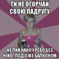 ти не огорчай свою падругу не пий наноч рево без нійо ..под її же балконом