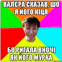 Валєра сказав, шо я його кіця бо ригала вночі як його Мурка