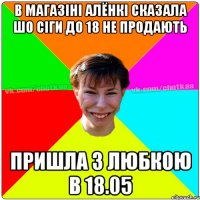 В магазіні Алёнкі сказала шо сіги до 18 не продають пришла з Любкою в 18.05