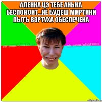 Аленка цэ тебе Анька беспокоит...не будеш миртини пыть вэртуха обеспечена 