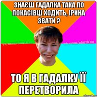 знаєш гадалка така по покасівці ходить, Ірина звати ? то я в гадалку її перетворила