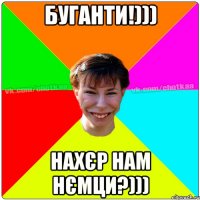 буганти!))) нахєр нам нємци?)))