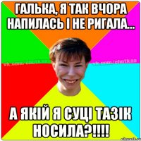 галька, я так вчора напилась і не ригала... а якій я суці тазік носила?!!!!