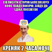 сів писати історію болєзні:хочу кофе, пайду покурю, зайду до едіка, посежу вк хреняк 2 часа ночі