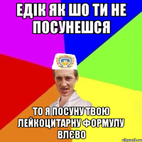 едік як шо ти не посунешся то я посуну твою лейкоцитарну формулу влєво