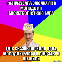 розказувала саючка як в молодості баскетболісткою була едік сказав шо коли вона молодою була то дінозаври ше жили