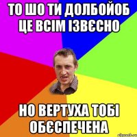 то шо ти долбойоб це всім ізвєсно но вертуха тобі обєспечена