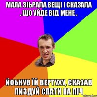 мала зіьрала вещі і сказала , що уйде від мене , йобнув їй вертуху, сказав пиздуй спати на піч