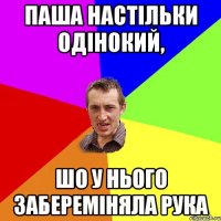 паша настільки одінокий, шо у нього забереміняла рука