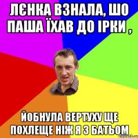 Лєнка взнала, шо Паша їхав до Ірки , йобнула вертуху ще похлеще ніж я з батьом