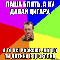 паша блять, а ну давай цигару, а то всі розкажу , шо то ти дитину Ірці зробив