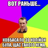 вот раньше... Ковбаса по 30 копійок була, щас такого нема.