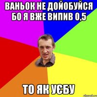 ВАНЬОК НЕ ДОЙОБУЙСЯ БО Я ВЖЕ ВИПИВ 0,5 ТО ЯК УЄБУ