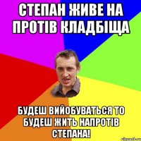 СТЕПАН ЖИВЕ НА ПРОТІВ КЛАДБІЩА БУДЕШ ВИЙОБУВАТЬСЯ ТО БУДЕШ ЖИТЬ НАПРОТІВ СТЕПАНА!