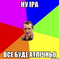 НУ ІРА ВСЕ БУДЕ АТЛІЧНЬО