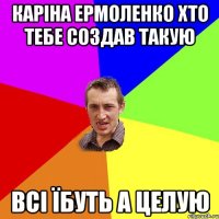 Каріна Ермоленко хто тебе создав такую всі Їбуть а целую